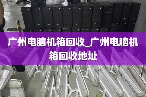 广州电脑机箱回收_广州电脑机箱回收地址