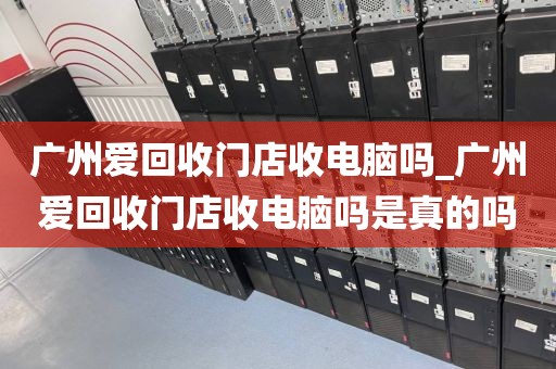 广州爱回收门店收电脑吗_广州爱回收门店收电脑吗是真的吗