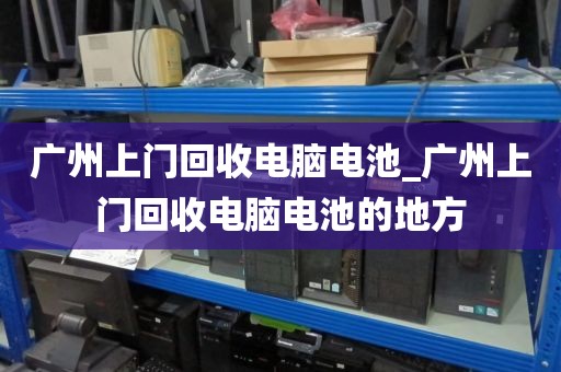 广州上门回收电脑电池_广州上门回收电脑电池的地方