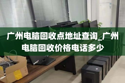 广州电脑回收点地址查询_广州电脑回收价格电话多少