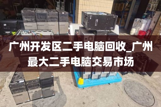 广州开发区二手电脑回收_广州最大二手电脑交易市场