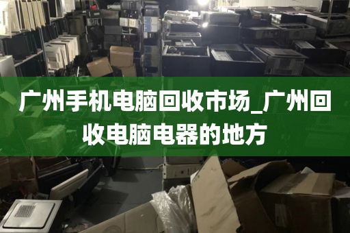 广州手机电脑回收市场_广州回收电脑电器的地方