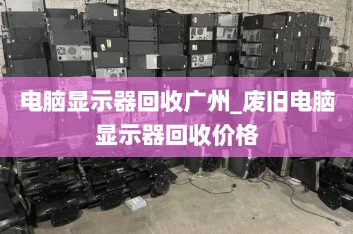 电脑显示器回收广州_废旧电脑显示器回收价格