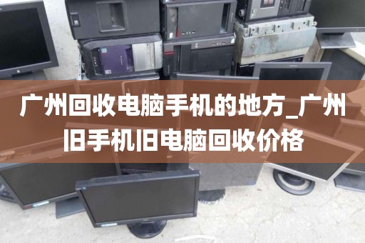 广州回收电脑手机的地方_广州旧手机旧电脑回收价格