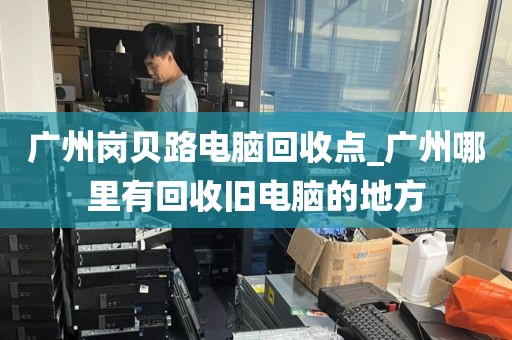 广州岗贝路电脑回收点_广州哪里有回收旧电脑的地方