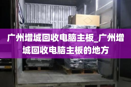 广州增城回收电脑主板_广州增城回收电脑主板的地方