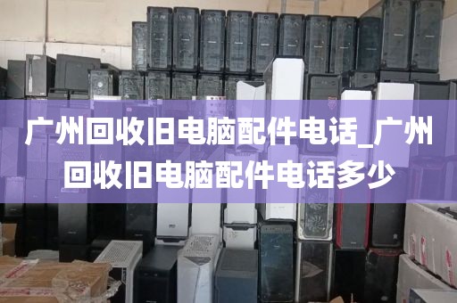 广州回收旧电脑配件电话_广州回收旧电脑配件电话多少