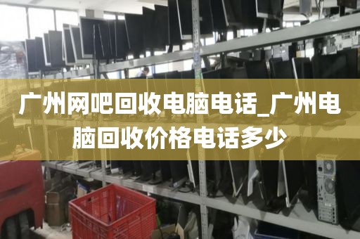 广州网吧回收电脑电话_广州电脑回收价格电话多少