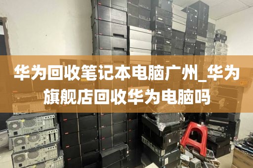 华为回收笔记本电脑广州_华为旗舰店回收华为电脑吗