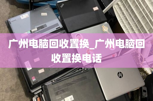 广州电脑回收置换_广州电脑回收置换电话