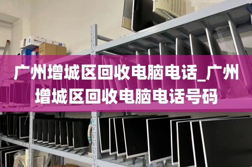 广州增城区回收电脑电话_广州增城区回收电脑电话号码