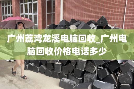 广州荔湾龙溪电脑回收_广州电脑回收价格电话多少