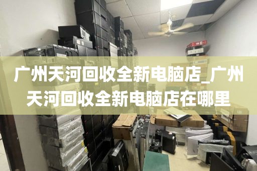 广州天河回收全新电脑店_广州天河回收全新电脑店在哪里