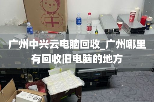 广州中兴云电脑回收_广州哪里有回收旧电脑的地方