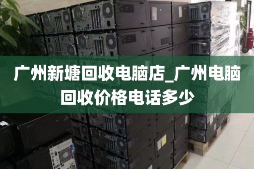 广州新塘回收电脑店_广州电脑回收价格电话多少