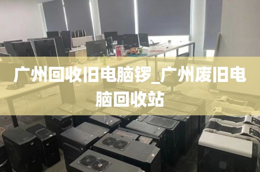 广州回收旧电脑锣_广州废旧电脑回收站