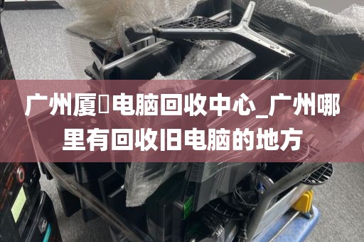 广州厦滘电脑回收中心_广州哪里有回收旧电脑的地方