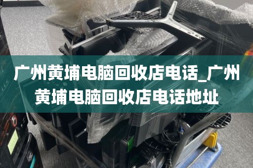 广州黄埔电脑回收店电话_广州黄埔电脑回收店电话地址