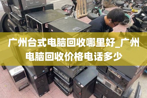 广州台式电脑回收哪里好_广州电脑回收价格电话多少