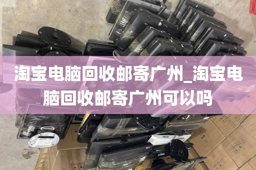 淘宝电脑回收邮寄广州_淘宝电脑回收邮寄广州可以吗