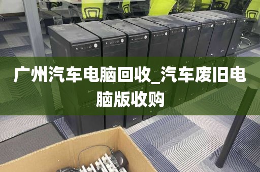 广州汽车电脑回收_汽车废旧电脑版收购