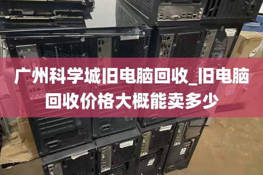 广州科学城旧电脑回收_旧电脑回收价格大概能卖多少