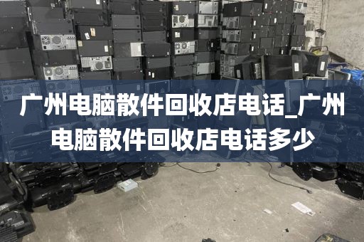 广州电脑散件回收店电话_广州电脑散件回收店电话多少