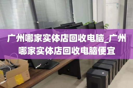 广州哪家实体店回收电脑_广州哪家实体店回收电脑便宜