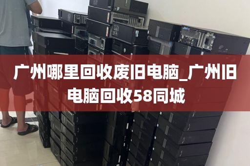 广州哪里回收废旧电脑_广州旧电脑回收58同城