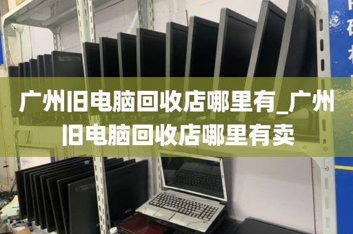 广州旧电脑回收店哪里有_广州旧电脑回收店哪里有卖