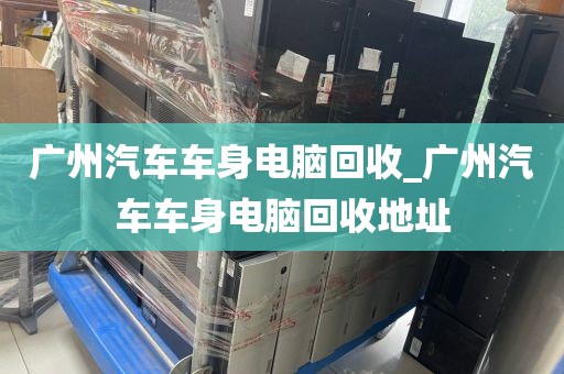 广州汽车车身电脑回收_广州汽车车身电脑回收地址