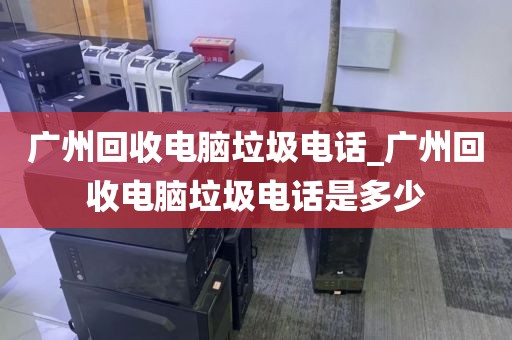 广州回收电脑垃圾电话_广州回收电脑垃圾电话是多少