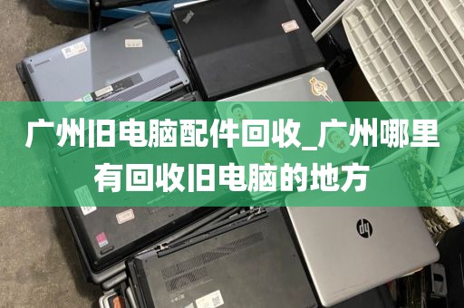 广州旧电脑配件回收_广州哪里有回收旧电脑的地方