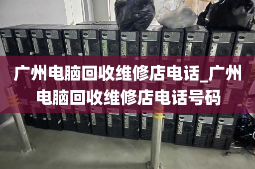 广州电脑回收维修店电话_广州电脑回收维修店电话号码