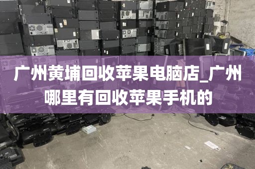 广州黄埔回收苹果电脑店_广州哪里有回收苹果手机的