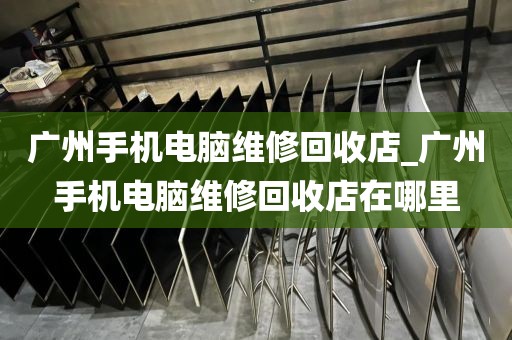 广州手机电脑维修回收店_广州手机电脑维修回收店在哪里