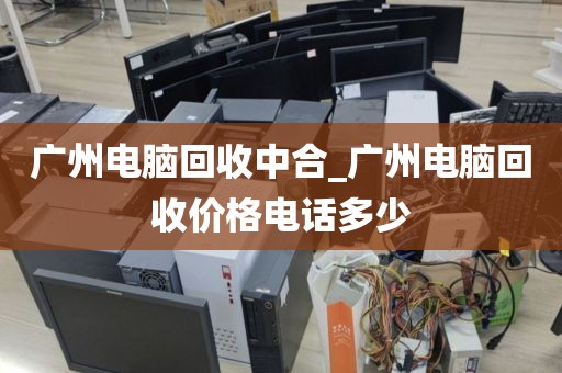 广州电脑回收中合_广州电脑回收价格电话多少