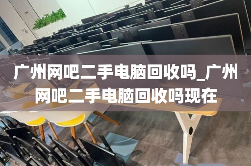 广州网吧二手电脑回收吗_广州网吧二手电脑回收吗现在