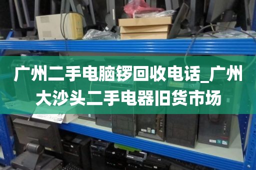 广州二手电脑锣回收电话_广州大沙头二手电器旧货市场