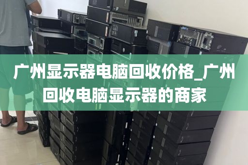 广州显示器电脑回收价格_广州回收电脑显示器的商家