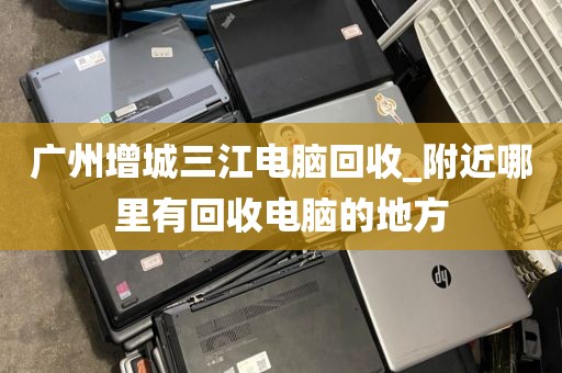 广州增城三江电脑回收_附近哪里有回收电脑的地方