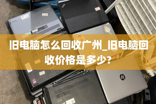 旧电脑怎么回收广州_旧电脑回收价格是多少?