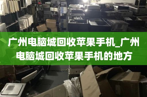 广州电脑城回收苹果手机_广州电脑城回收苹果手机的地方