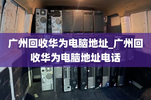 广州回收华为电脑地址_广州回收华为电脑地址电话