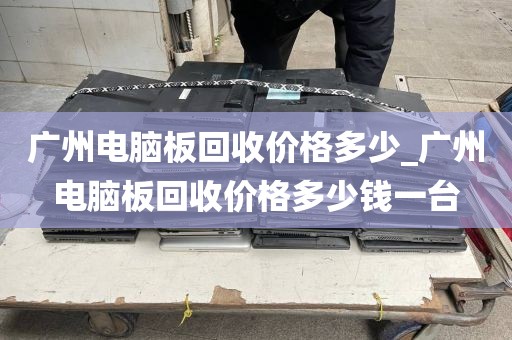 广州电脑板回收价格多少_广州电脑板回收价格多少钱一台