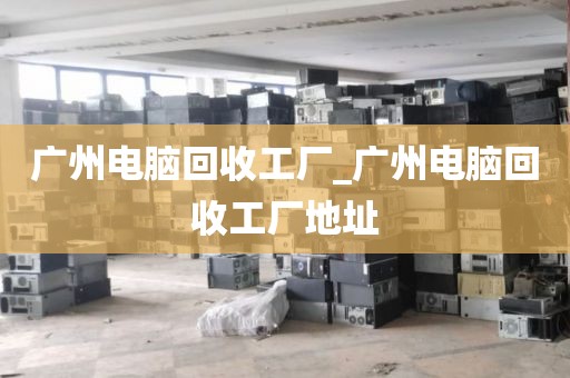 广州电脑回收工厂_广州电脑回收工厂地址