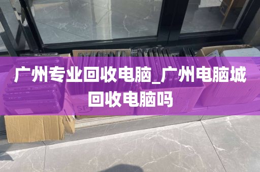 广州专业回收电脑_广州电脑城回收电脑吗