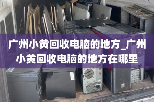 广州小黄回收电脑的地方_广州小黄回收电脑的地方在哪里