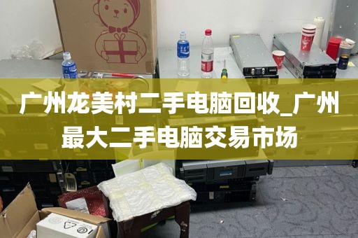 广州龙美村二手电脑回收_广州最大二手电脑交易市场