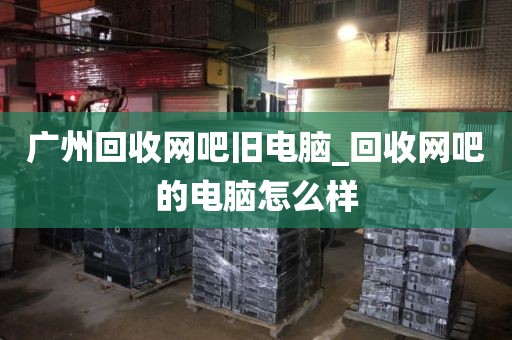 广州回收网吧旧电脑_回收网吧的电脑怎么样